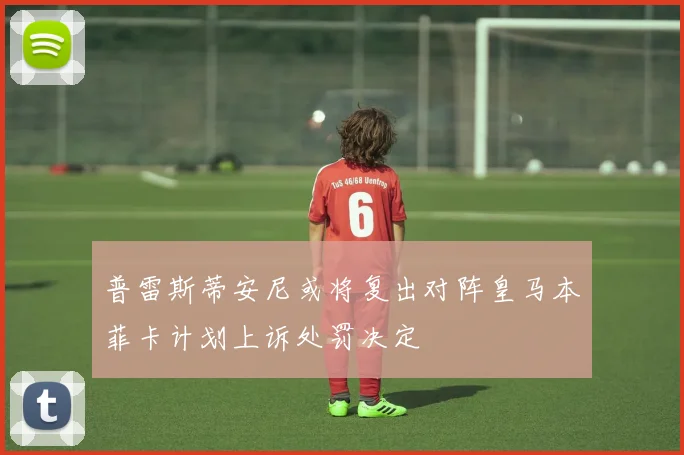 普雷斯蒂安尼或将复出对阵皇马本菲卡计划上诉处罚决定