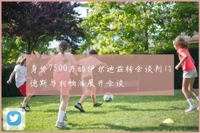 身价7500万的伊尔迪兹转会谈判门德斯与利物浦展开会谈