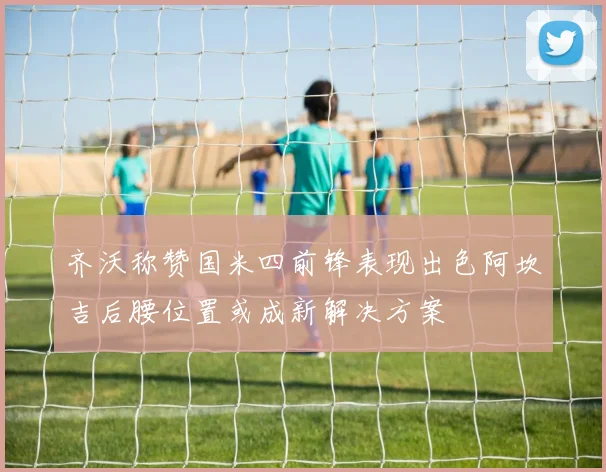 齐沃称赞国米四前锋表现出色阿坎吉后腰位置或成新解决方案
