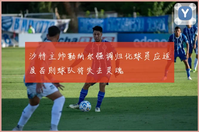 沙特主帅勒纳尔强调归化球员应适度否则球队将失去灵魂