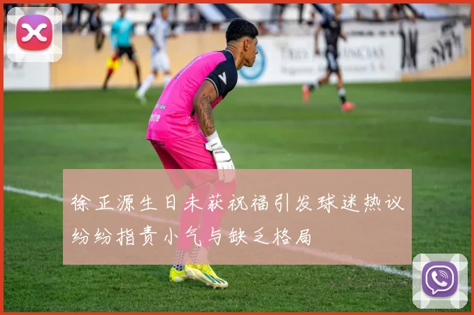 徐正源生日未获祝福引发球迷热议纷纷指责小气与缺乏格局
