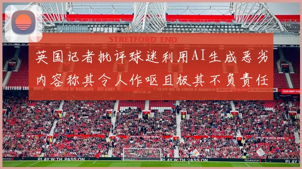 英国记者批评球迷利用AI生成恶劣内容称其令人作呕且极其不负责任
