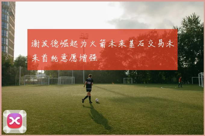 谢泼德崛起为火箭未来基石交易未来首轮意愿增强