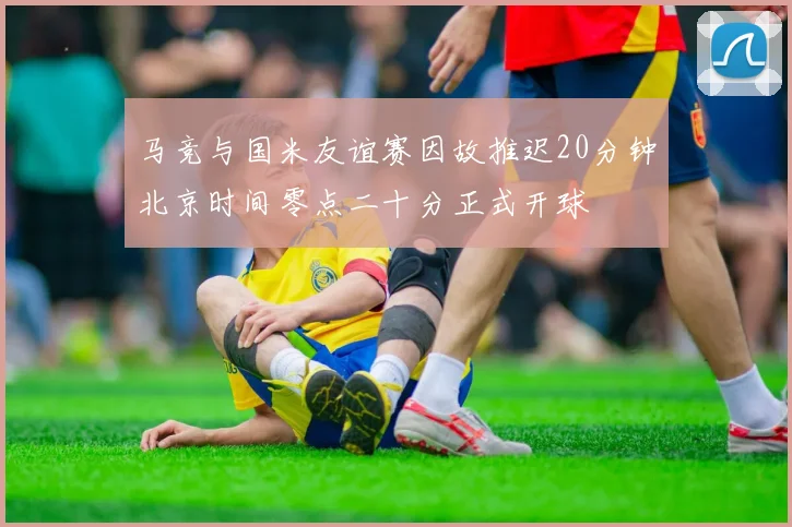 马竞与国米友谊赛因故推迟20分钟北京时间零点二十分正式开球