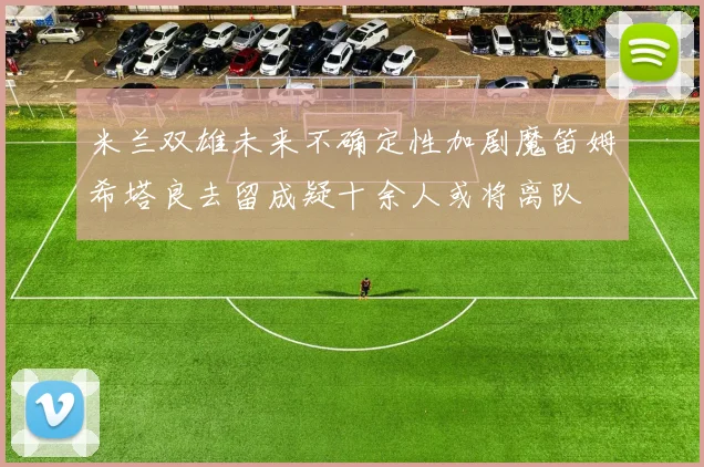 米兰双雄未来不确定性加剧魔笛姆希塔良去留成疑十余人或将离队