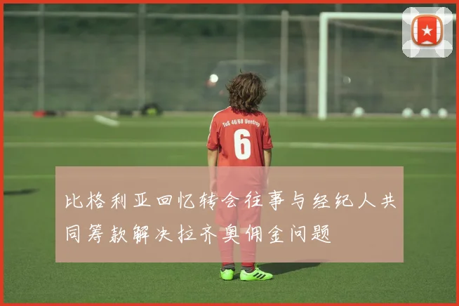 比格利亚回忆转会往事与经纪人共同筹款解决拉齐奥佣金问题