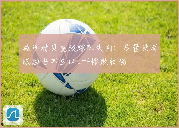 施洛特贝克谈球队失利：尽管没有威胁也不应以1-4惨败收场