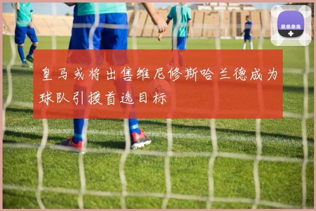 皇马或将出售维尼修斯哈兰德成为球队引援首选目标