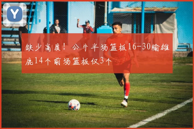 缺少高度！公牛半场篮板16-30输雄鹿14个前场篮板仅3个
