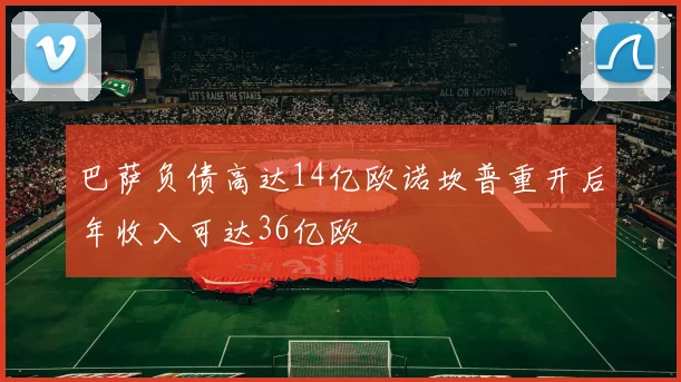 巴萨负债高达14亿欧诺坎普重开后年收入可达36亿欧
