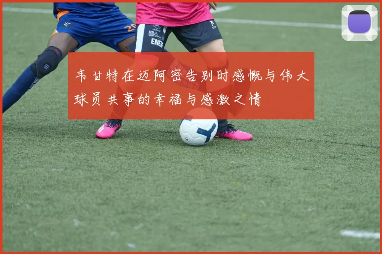 韦甘特在迈阿密告别时感慨与伟大球员共事的幸福与感激之情