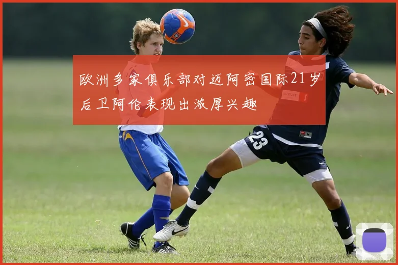 欧洲多家俱乐部对迈阿密国际21岁后卫阿伦表现出浓厚兴趣