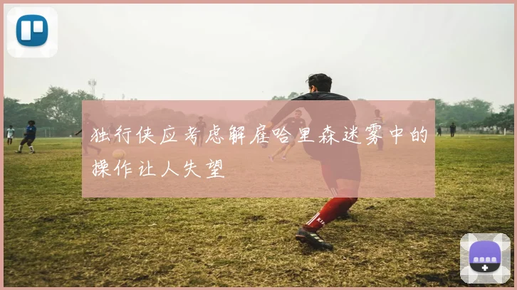 独行侠应考虑解雇哈里森迷雾中的操作让人失望