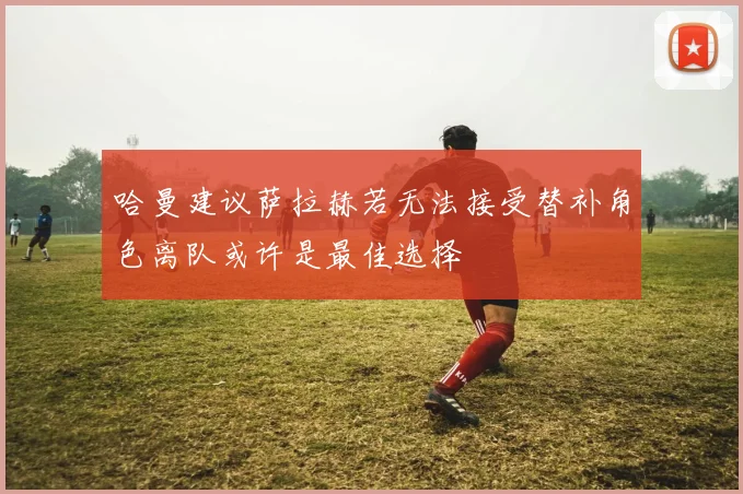 哈曼建议萨拉赫若无法接受替补角色离队或许是最佳选择