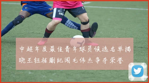 中超年度最佳青年球员候选名单揭晓王钰栋蒯纪闻毛伟杰争夺荣誉