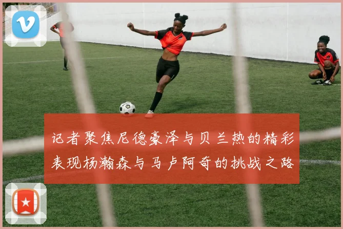 记者聚焦尼德豪泽与贝兰热的精彩表现杨瀚森与马卢阿奇的挑战之路依旧艰难