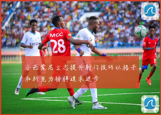 小西蒙尼立志提升射门技巧以格子和科克为榜样追求进步