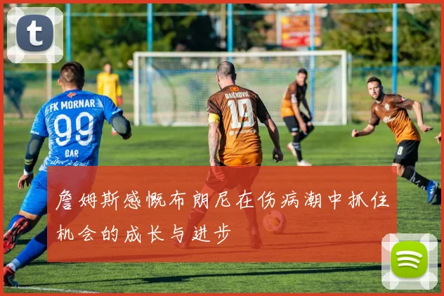 詹姆斯感慨布朗尼在伤病潮中抓住机会的成长与进步
