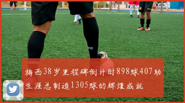梅西38岁里程碑倒计时898球407助生涯总制造1305球的辉煌成就