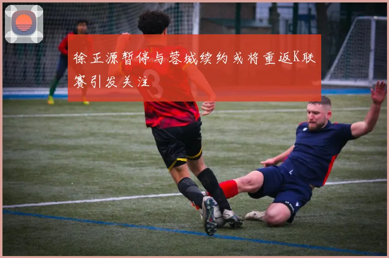 徐正源暂停与蓉城续约或将重返K联赛引发关注