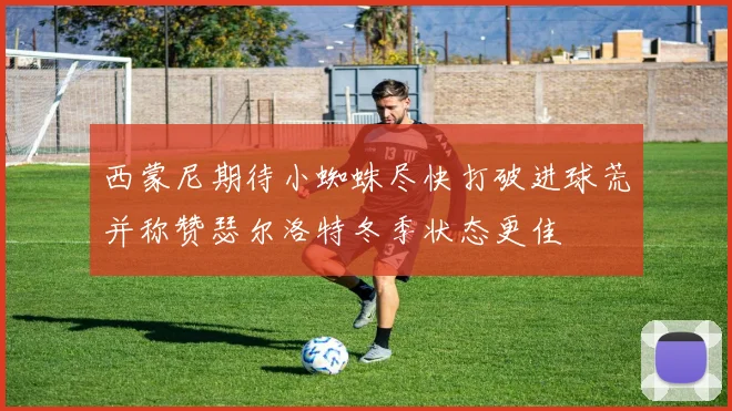 西蒙尼期待小蜘蛛尽快打破进球荒并称赞瑟尔洛特冬季状态更佳