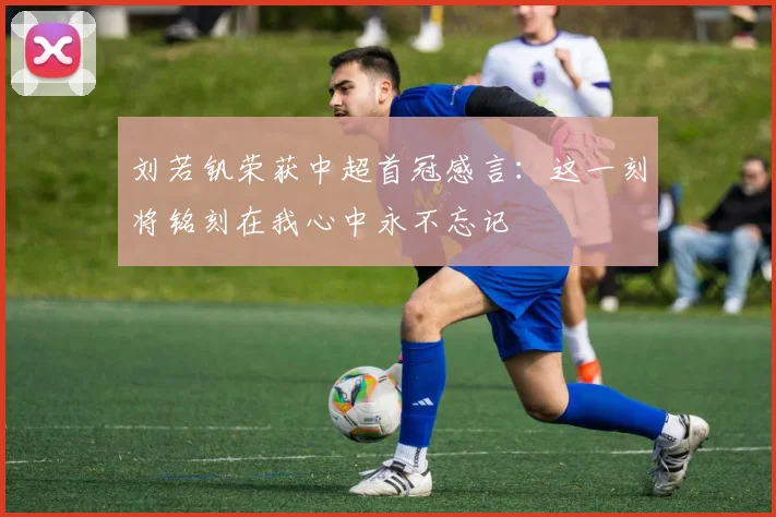 刘若钒荣获中超首冠感言：这一刻将铭刻在我心中永不忘记