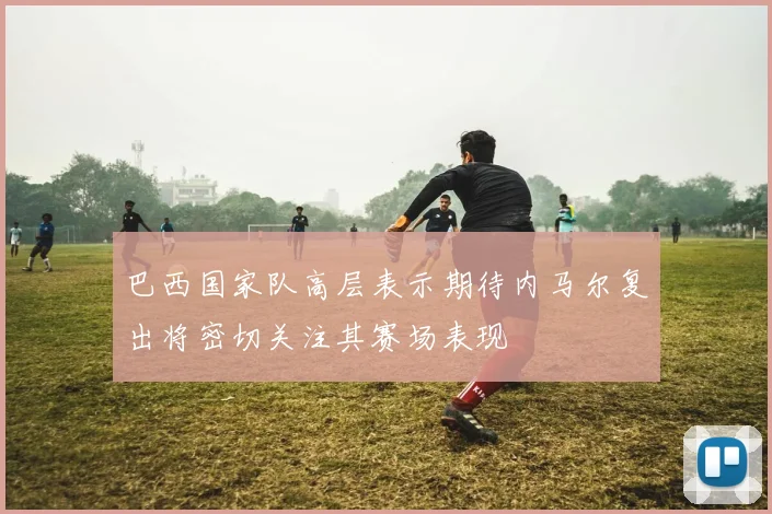 巴西国家队高层表示期待内马尔复出将密切关注其赛场表现