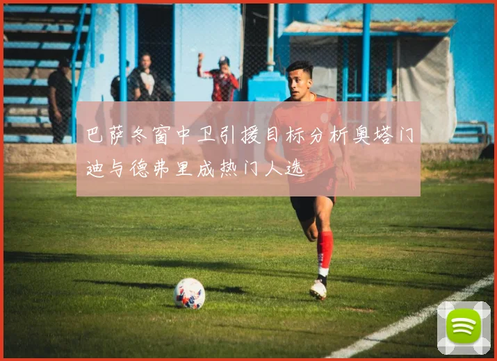 巴萨冬窗中卫引援目标分析奥塔门迪与德弗里成热门人选